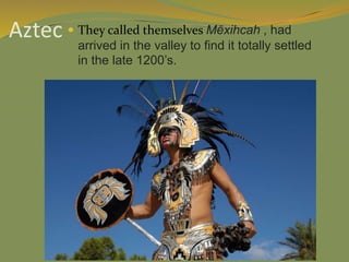 Aztec  They called themselves Mēxihcah , had
arrived in the valley to find it totally settled
in the late 1200’s.
 