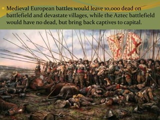  Medieval European battles would leave 10,000 dead on
battlefield and devastate villages, while the Aztec battlefield
would have no dead, but bring back captives to capital.
 