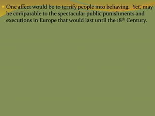  One affect would be to terrify people into behaving. Yet, may
be comparable to the spectacular public punishments and
executions in Europe that would last until the 18th Century.
 