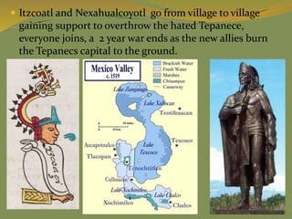  Itzcoatl and Nexahualcoyotl go from village to village
gaining support to overthrow the hated Tepanece,
everyone joins, a 2 year war ends as the new allies burn
the Tepanecs capital to the ground.
 