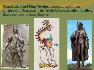  King Itzcoatl and King Nexahualcoyotl along with an
alliance with Tlacopan make Triple Alliance to rule the valley,
that becomes the Aztec Empire.
 