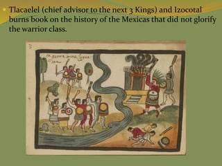  Tlacaelel (chief advisor to the next 3 Kings) and Izocotal
burns book on the history of the Mexicas that did not glorify
the warrior class.
 