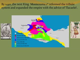 By 1440, the next King Montezuma 1st reformed the tribute
system and expanded the empire with the advice of Tlacaelel .
 