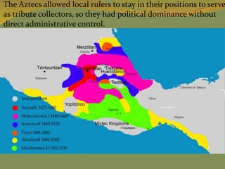  The Aztecs allowed local rulers to stay in their positions to serve
as tribute collectors, so they had political dominance without
direct administrative control.
 