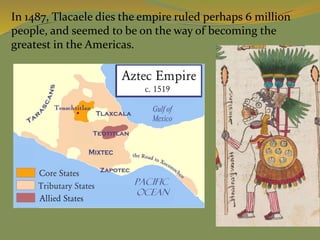In 1487, Tlacaele dies the empire ruled perhaps 6 million
people, and seemed to be on the way of becoming the
greatest in the Americas.
 