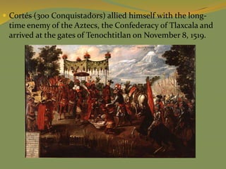  Cortés (300 Conquistadors) allied himself with the long-
time enemy of the Aztecs, the Confederacy of Tlaxcala and
arrived at the gates of Tenochtitlan on November 8, 1519.
 