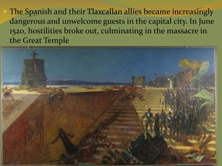  The Spanish and their Tlaxcallan allies became increasingly
dangerous and unwelcome guests in the capital city. In June
1520, hostilities broke out, culminating in the massacre in
the Great Temple
 