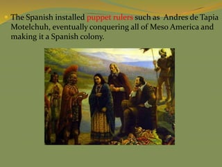  The Spanish installed puppet rulers such as Andres de Tapia
Motelchuh, eventually conquering all of Meso America and
making it a Spanish colony.
 