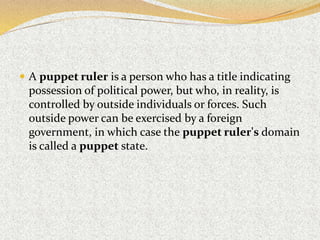  A puppet ruler is a person who has a title indicating
possession of political power, but who, in reality, is
controlled by outside individuals or forces. Such
outside power can be exercised by a foreign
government, in which case the puppet ruler's domain
is called a puppet state.
 