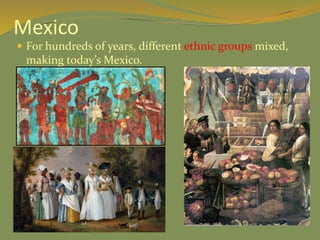 Mexico
 For hundreds of years, different ethnic groups mixed,
making today’s Mexico.
 