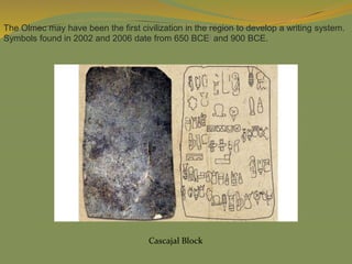 The Olmec may have been the first civilization in the region to develop a writing system.
Symbols found in 2002 and 2006 date from 650 BCE] and 900 BCE.
Cascajal Block
 