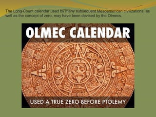 The Long Count calendar used by many subsequent Mesoamerican civilizations, as
well as the concept of zero, may have been devised by the Olmecs.
 