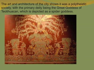 The art and architecture of the city shows it was a polytheistic
society, with the primary deity being the Great Goddess of
Teotihuacan, which is depicted as a spider goddess.
 