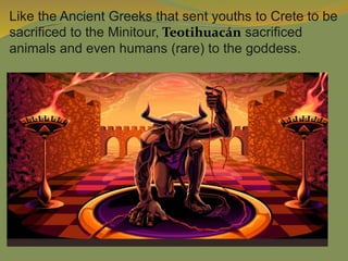 Like the Ancient Greeks that sent youths to Crete to be
sacrificed to the Minitour, Teotihuacán sacrificed
animals and even humans (rare) to the goddess.
 