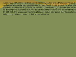 Around 600 A.D., major buildings were deliberately burned and artworks and religious
sculptures were destroyed, suggesting an uprising from the poor against the ruling elite
Another theory holds that invaders sacked and burned it—though Teotihuacan exerted
its military power over other cultures, the city lacked fortifications and military structures
By 750 A.D., the remaining inhabitants of the city had all abandoned their homes to join
neighboring cultures or return to their ancestral homes.
 
