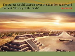 The Aztecs would later discover the abandoned city and
name it “the city of the Gods”. DIG DEEPER
 