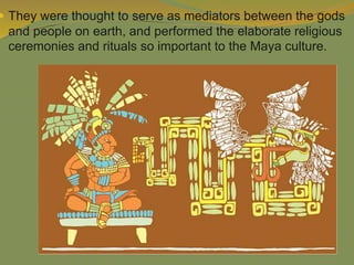  They were thought to serve as mediators between the gods
and people on earth, and performed the elaborate religious
ceremonies and rituals so important to the Maya culture.
 