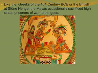  Like the. Greeks of the 10th Century BCE or the British
at Stone Henge, the Mayas occasionally sacrificed high
status prisoners of war to the gods.
 