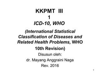 KKPMT III
1
ICD-10, WHO
(International Statistical
Classification of Diseases and
Related Health Problems, WHO
10th Revision)
Disusun oleh:
dr. Mayang Anggraini Naga
Rev. 2016
1
 