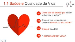 1.1 Saúde e Qualidade de Vida
01
02
03
04
Quais são os fatores que podem
influenciar a saúde?
O que é que leva a que as
pessoas tenham ou não saúde?
O que é SAÚDE?
E QUALIDADE DE VIDA?
Pág. 8
 