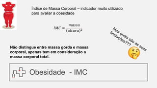 Obesidade - IMC
𝐼𝑀𝐶 =
𝑚𝑎𝑠𝑠𝑎
𝑎𝑙𝑡𝑢𝑟𝑎 2
Índice de Massa Corporal – indicador muito utilizado
para avaliar a obesidade
Não distingue entre massa gorda e massa
corporal, apenas tem em consideração a
massa corporal total.
 