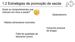 1.2 Estratégias de promoção de saúde
Quais os comportamentos que
colocam em risco a saúde?
Hábitos alimentares incorretos
Sedentarismo
Consumo precoce
de drogas
Falta de qualidade de
descanso (sono)
 