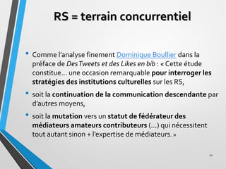 RS = terrain concurrentiel
• Comme l’analyse finement Dominique Boullier dans la
préface de DesTweets et des Likes en bib ...