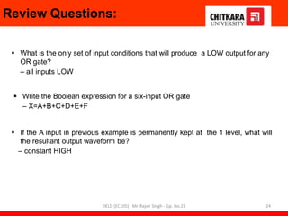 Review Questions:
 What is the only set of input conditions that will produce a LOW output for any
OR gate?
– all inputs LOW
 Write the Boolean expression for a six-input OR gate
– X=A+B+C+D+E+F
 If the A input in previous example is permanently kept at the 1 level, what will
the resultant output waveform be?
– constant HIGH
24
DELD (EC105) Mr. Rajvir Singh - Gp. No.23
 
