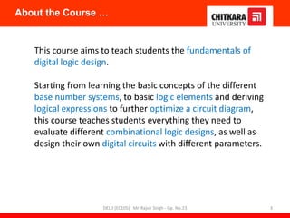This course aims to teach students the fundamentals of
digital logic design.
Starting from learning the basic concepts of the different
base number systems, to basic logic elements and deriving
logical expressions to further optimize a circuit diagram,
this course teaches students everything they need to
evaluate different combinational logic designs, as well as
design their own digital circuits with different parameters.
About the Course …
DELD (EC105) Mr. Rajvir Singh - Gp. No.23 3
 