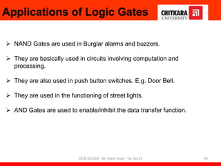 Applications of Logic Gates
 NAND Gates are used in Burglar alarms and buzzers.
 They are basically used in circuits involving computation and
processing.
 They are also used in push button switches. E.g. Door Bell.
 They are used in the functioning of street lights.
 AND Gates are used to enable/inhibit the data transfer function.
45
DELD (EC105) Mr. Rajvir Singh - Gp. No.23
 