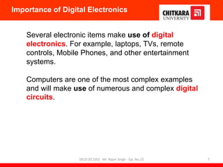 Several electronic items make use of digital
electronics. For example, laptops, TVs, remote
controls, Mobile Phones, and other entertainment
systems.
Computers are one of the most complex examples
and will make use of numerous and complex digital
circuits.
Importance of Digital Electronics
DELD (EC105) Mr. Rajvir Singh - Gp. No.23 7
 
