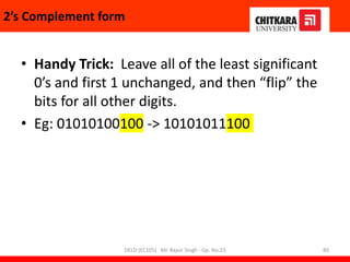 • Handy Trick: Leave all of the least significant
0’s and first 1 unchanged, and then “flip” the
bits for all other digits.
• Eg: 01010100100 -> 10101011100
2’s Complement form
DELD (EC105) Mr. Rajvir Singh - Gp. No.23 80
 