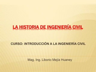 LA HISTORIA DE INGENIERÍA CIVIL
Mag. Ing. Liborio Mejía Huaney
CURSO: INTRODUCCIÓN A LA INGENIERÍA CIVIL
 