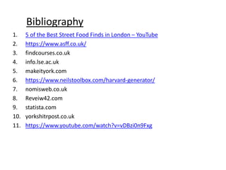 Bibliography
1. 5 of the Best Street Food Finds in London – YouTube
2. https://www.asff.co.uk/
3. findcourses.co.uk
4. info.lse.ac.uk
5. makeityork.com
6. https://www.neilstoolbox.com/harvard-generator/
7. nomisweb.co.uk
8. Reveiw42.com
9. statista.com
10. yorkshitrpost.co.uk
11. https://www.youtube.com/watch?v=vDBzi0n9Fxg
 