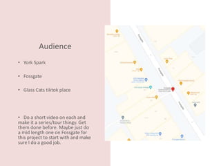 Audience
• York Spark
• Fossgate
• Glass Cats tiktok place
• Do a short video on each and
make it a series/tour thingy. Get
them done before. Maybe just do
a mid length one on Fossgate for
this project to start with and make
sure I do a good job.
 