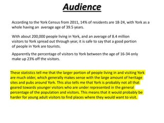 Audience
According to the York Census from 2011, 14% of residents are 18-24, with York as a
whole having an average age of 39.5 years.
With about 200,000 people living in York, and an average of 8.4 million
visitors to York spread out through year, it is safe to say that a good portion
of people in York are tourists.
Apparently the percentage of visitors to York between the age of 16-34 only
make up 23% off the visitors.
These statistics tell me that the larger portion of people living in and visiting York
are much older, which generally makes sense with the large amount of heritage
sites and pubs around York. This also tells me that York is probably not all that
geared towards younger visitors who are under represented in the general
percentage of the population and visitors. This means that it would probably be
harder for young adult visitors to find places where they would want to visit.
 