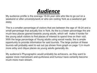 Audience
My audience profile is the average 18-24 year olds who like to go out on a
weekend or after university/work or who are visiting York as a weekend get
away.
The is a smaller percentage of visitors that are between the age of 18-24 and a
small percentage that actually live in York. As the is a lower percentage the are
much less places geared towards young adults, which will make it harder for
the young adult visitors to find places of interest to spend time on their visit.
With the large percentage of Young adults using social media, the is ample
opportunity to provide information for said tourists. The large portion of these
tourists will probably want to eat out (as shown from graph on page 1) in much
more artsy and clique places as young adults generally do.
My audience’s Phycographic would probably be achievers, as they want to
appear more mainstream and quirkiness and humour have certainly become
much more main stream.
 