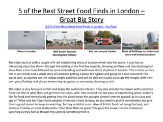 5 of the Best Street Food Finds in London –
Great Big Story
(13) 5 of the Best Street Food Finds in London - YouTube
The video start of with a couple of B-roll establishing shots of London which sets the scene. It also has an
interesting story line shown through the editing in the first few seconds, showing an Plane and then Buckingham
place then a tour buss followed by some interesting and well know shots of places in London. This creates a story
line in our minds and a visual story of someone getting a plane to England and going on a tour around it; this
works well, as tourists are this videos target audience and will be able to visually associate the images with their
own plans/holiday and places where they recognise or are maybe planning to visit.
The video is very fast pace at first and keeps the audiences interest. They also provide the viewer with a promise
from the title of what they will get from the video, with that in mind the fast pace of establishing what London's
like for food and immediately getting into the video keeps the younger viewers interest piqued, as in a day and
age of TikTok and YouTube shorts peoples attention is hard to keep, so you need to grab it immediately and give
them a good reason to keep on watching. So they establish a narrative of British food not being the best, and
promise to show us some restaurants / food stalls that are great; this gives the viewer reason to keep on
watching as they feel as though they getting something from it.
Plane to London Well known location
(Buckingham Palace)
Bus tour around London Shots of Buildings in London and
more well known locations
 