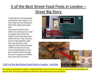 5 of the Best Street Food Finds in London –
Great Big Story
(13) 5 of the Best Street Food Finds in London - YouTube
I really like the cinematography
and editing in the video, as it is
shot nicely and the editing and
flow of the video works quite
well.
I particularly like the shots
where cars and busses are used
as foreground to reveal the
location and create movement
within the shot. I like how they
join the video together audio
wise and visually, as each
segment where they talk about
a different shop has its own
music accompanying it, which
joins with the others through
the use of swoosh sound effect
and a zoom blur transition.
Reveals
Subject
This video has provided me with an understanding on how to format my video in a way which young people will
interact with. It has also provided me with some new techniques to try and utilize.
 