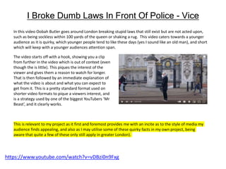 I Broke Dumb Laws In Front Of Police - Vice
In this video Oobah Butler goes around London breaking stupid laws that still exist but are not acted upon,
such as being sockless within 100 yards of the queen or shaking a rug. This video caters towards a younger
audience as it is quirky, which younger people tend to like these days (yes I sound like an old man), and short
which will keep with a younger audiences attention span.
https://www.youtube.com/watch?v=vDBzi0n9Fxg
The video starts off with a hook, showing you a clip
from further in the video which is out of context (even
though the is little). This piques the interest of the
viewer and gives them a reason to watch for longer.
That is then followed by an immediate explanation of
what the video is about and what you can expect to
get from it. This is a pretty standard format used on
shorter video formats to pique a viewers interest, and
is a strategy used by one of the biggest YouTubers ‘Mr
Beast’, and it clearly works.
This is relevant to my project as it first and foremost provides me with an incite as to the style of media my
audience finds appealing, and also as I may utilise some of these quirky facts in my own project, being
aware that quite a few of these only still apply in greater London).
 