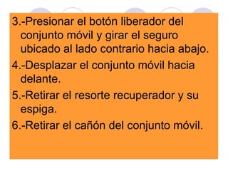 3.-Presionar el botón liberador del
conjunto móvil y girar el seguro
ubicado al lado contrario hacia abajo.
4.-Desplazar el conjunto móvil hacia
delante.
5.-Retirar el resorte recuperador y su
espiga.
6.-Retirar el cañón del conjunto móvil.
 