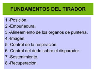 FUNDAMENTOS DEL TIRADOR
1.-Posición.
2.-Empuñadura.
3.-Alineamiento de los órganos de puntería.
4.-Imagen.
5.-Control de la respiración.
6.-Control del dedo sobre el disparador.
7.-Sostenimiento.
8.-Recuperación.
 