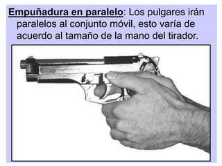 Empuñadura en paralelo: Los pulgares irán
paralelos al conjunto móvil, esto varía de
acuerdo al tamaño de la mano del tirador.
 