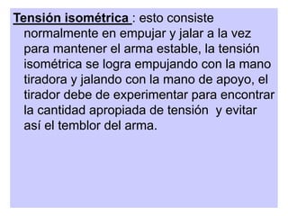 Tensión isométrica : esto consiste
normalmente en empujar y jalar a la vez
para mantener el arma estable, la tensión
isométrica se logra empujando con la mano
tiradora y jalando con la mano de apoyo, el
tirador debe de experimentar para encontrar
la cantidad apropiada de tensión y evitar
así el temblor del arma.
 