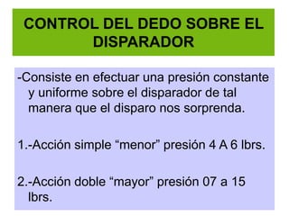 CONTROL DEL DEDO SOBRE EL
DISPARADOR
-Consiste en efectuar una presión constante
y uniforme sobre el disparador de tal
manera que el disparo nos sorprenda.
1.-Acción simple “menor” presión 4 A 6 lbrs.
2.-Acción doble “mayor” presión 07 a 15
lbrs.
 