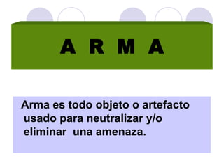 Arma es todo objeto o artefacto
usado para neutralizar y/o
eliminar una amenaza.
A R M A
 