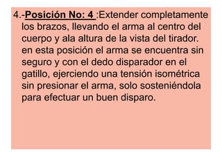 4.-Posición No: 4 :Extender completamente
los brazos, llevando el arma al centro del
cuerpo y ala altura de la vista del tirador.
en esta posición el arma se encuentra sin
seguro y con el dedo disparador en el
gatillo, ejerciendo una tensión isométrica
sin presionar el arma, solo sosteniéndola
para efectuar un buen disparo.
 