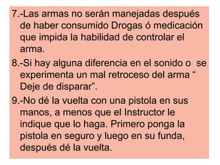7.-Las armas no serán manejadas después
de haber consumido Drogas ó medicación
que impida la habilidad de controlar el
arma.
8.-Si hay alguna diferencia en el sonido o se
experimenta un mal retroceso del arma “
Deje de disparar”.
9.-No dé la vuelta con una pistola en sus
manos, a menos que el Instructor le
indique que lo haga. Primero ponga la
pistola en seguro y luego en su funda,
después dé la vuelta.
 