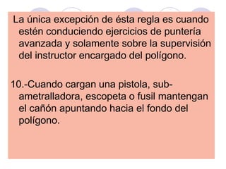 La única excepción de ésta regla es cuando
estén conduciendo ejercicios de puntería
avanzada y solamente sobre la supervisión
del instructor encargado del polígono.
10.-Cuando cargan una pistola, sub-
ametralladora, escopeta o fusil mantengan
el cañón apuntando hacia el fondo del
polígono.
 