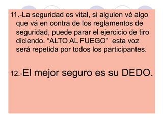11.-La seguridad es vital, si alguien vé algo
que vá en contra de los reglamentos de
seguridad, puede parar el ejercicio de tiro
diciendo. “ALTO AL FUEGO” esta voz
será repetida por todos los participantes.
12.-El mejor seguro es su DEDO.
 
